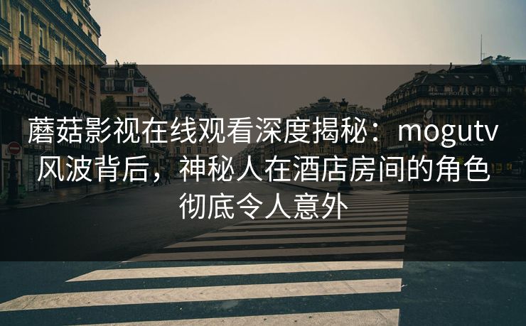 蘑菇影视在线观看深度揭秘：mogutv风波背后，神秘人在酒店房间的角色彻底令人意外