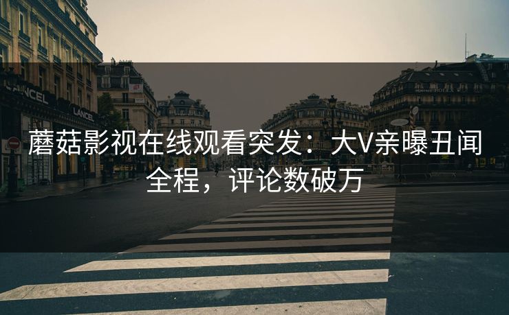 蘑菇影视在线观看突发：大V亲曝丑闻全程，评论数破万