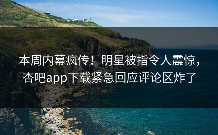 本周内幕疯传！明星被指令人震惊，杏吧app下载紧急回应评论区炸了