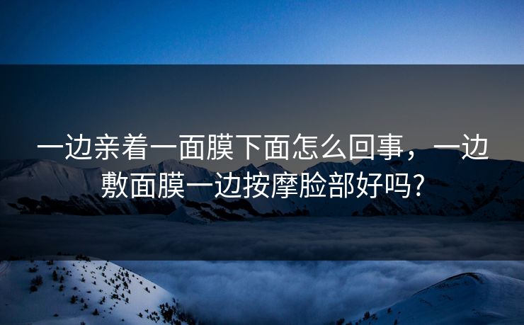 一边亲着一面膜下面怎么回事，一边敷面膜一边按摩脸部好吗?