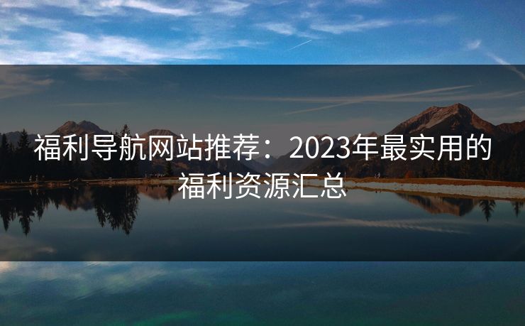 福利导航网站推荐:2023年最实用的福利资源汇总 福利导航网站推荐:2023年最实用的福利资源汇总