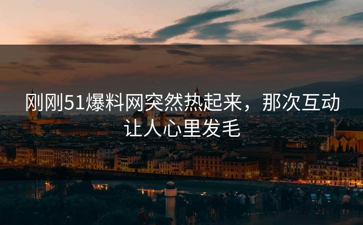 刚刚51爆料网突然热起来，那次互动让人心里发毛