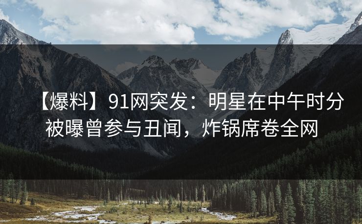 【爆料】91网突发：明星在中午时分被曝曾参与丑闻，炸锅席卷全网